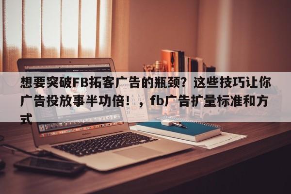 想要突破FB拓客广告的瓶颈？这些技巧让你广告投放事半功倍！，fb广告扩量标准和方式