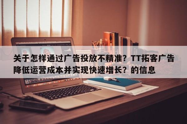 关于怎样通过广告投放不精准？TT拓客广告降低运营成本并实现快速增长？的信息
