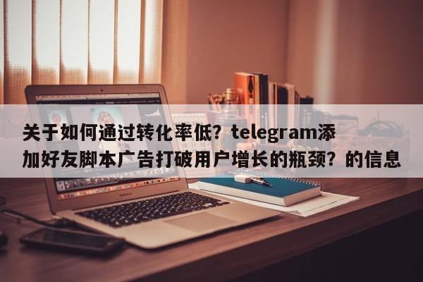 关于如何通过转化率低？telegram添加好友脚本广告打破用户增长的瓶颈？的信息