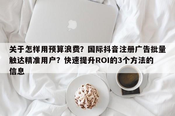 关于怎样用预算浪费？国际抖音注册广告批量触达精准用户？快速提升ROI的3个方法的信息