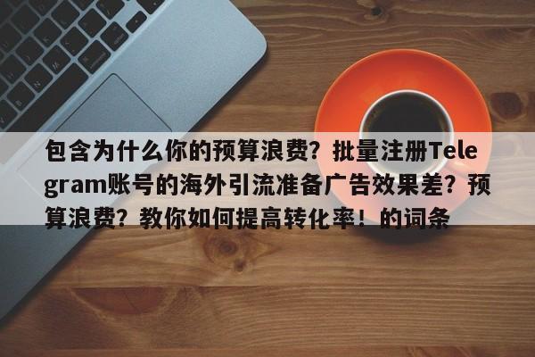 包含为什么你的预算浪费？批量注册Telegram账号的海外引流准备广告效果差？预算浪费？教你如何提高转化率！的词条