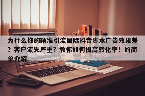 为什么你的精准引流国际抖音脚本广告效果差？客户流失严重？教你如何提高转化率！的简单介绍