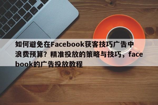 如何避免在Facebook获客技巧广告中浪费预算？精准投放的策略与技巧，facebook的广告投放教程
