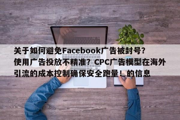 关于如何避免Facebook广告被封号？使用广告投放不精准？CPC广告模型在海外引流的成本控制确保安全跑量！的信息