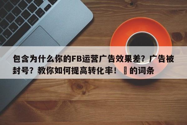 包含为什么你的FB运营广告效果差？广告被封号？教你如何提高转化率！⚡的词条