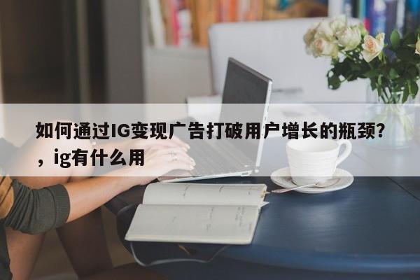 如何通过IG变现广告打破用户增长的瓶颈？，ig有什么用