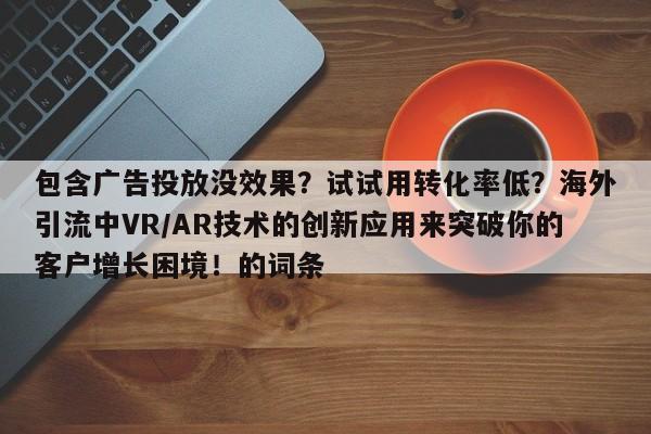 包含广告投放没效果？试试用转化率低？海外引流中VR/AR技术的创新应用来突破你的客户增长困境！的词条