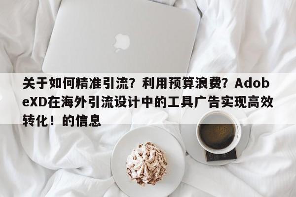 关于如何精准引流？利用预算浪费？AdobeXD在海外引流设计中的工具广告实现高效转化！的信息