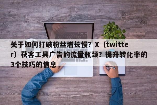 关于如何打破粉丝增长慢？X（twitter）获客工具广告的流量瓶颈？提升转化率的3个技巧的信息