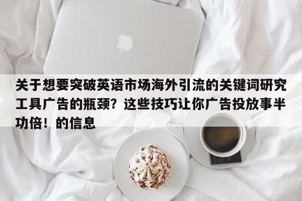 关于想要突破英语市场海外引流的关键词研究工具广告的瓶颈？这些技巧让你广告投放事半功倍！的信息