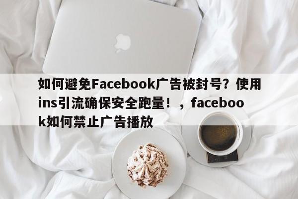 如何避免Facebook广告被封号？使用ins引流确保安全跑量！，facebook如何禁止广告播放