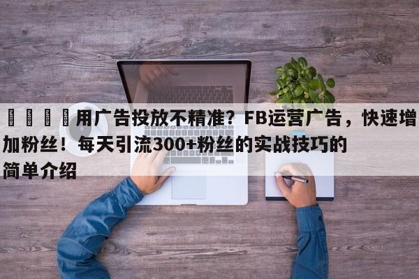 📈用广告投放不精准？FB运营广告，快速增加粉丝！每天引流300+粉丝的实战技巧的简单介绍