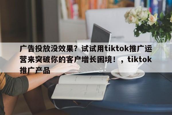 广告投放没效果？试试用tiktok推广运营来突破你的客户增长困境！，tiktok推广产品
