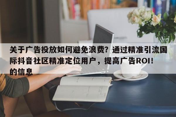 关于广告投放如何避免浪费？通过精准引流国际抖音社区精准定位用户，提高广告ROI！的信息