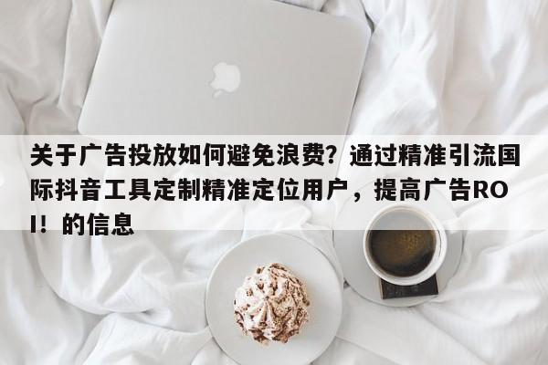 关于广告投放如何避免浪费？通过精准引流国际抖音工具定制精准定位用户，提高广告ROI！的信息