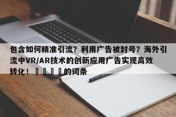 包含如何精准引流？利用广告被封号？海外引流中VR/AR技术的创新应用广告实现高效转化！📌的词条