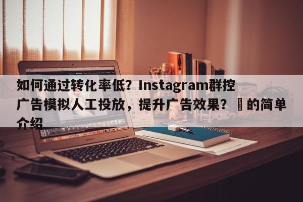 如何通过转化率低？Instagram群控广告模拟人工投放，提升广告效果？⚡的简单介绍