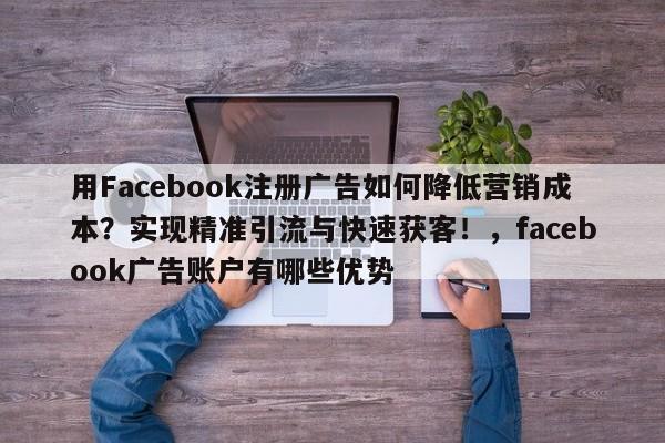 用Facebook注册广告如何降低营销成本？实现精准引流与快速获客！，facebook广告账户有哪些优势