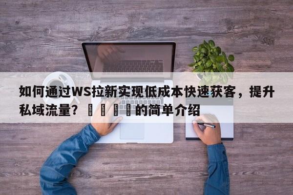如何通过WS拉新实现低成本快速获客，提升私域流量？📌的简单介绍
