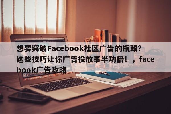想要突破Facebook社区广告的瓶颈？这些技巧让你广告投放事半功倍！，facebook广告攻略