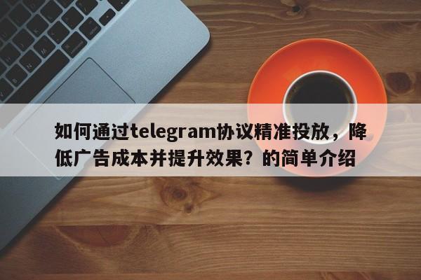 如何通过telegram协议精准投放，降低广告成本并提升效果？的简单介绍