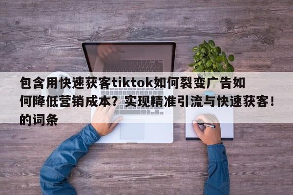 包含用快速获客tiktok如何裂变广告如何降低营销成本？实现精准引流与快速获客！的词条