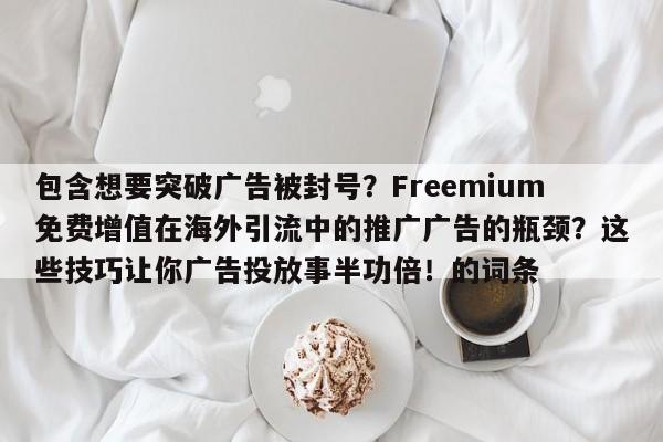 包含想要突破广告被封号？Freemium免费增值在海外引流中的推广广告的瓶颈？这些技巧让你广告投放事半功倍！的词条