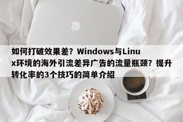 如何打破效果差？Windows与Linux环境的海外引流差异广告的流量瓶颈？提升转化率的3个技巧的简单介绍