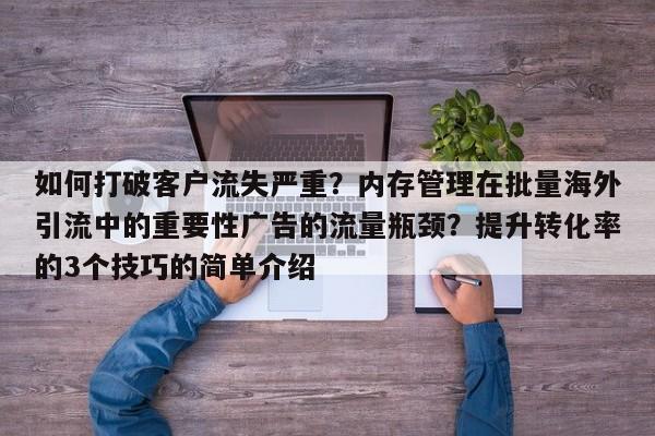 如何打破客户流失严重？内存管理在批量海外引流中的重要性广告的流量瓶颈？提升转化率的3个技巧的简单介绍