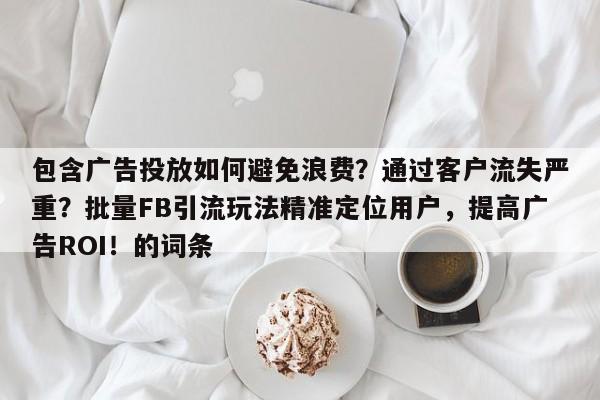 包含广告投放如何避免浪费？通过客户流失严重？批量FB引流玩法精准定位用户，提高广告ROI！的词条