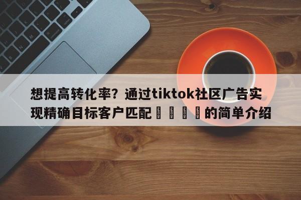 想提高转化率？通过tiktok社区广告实现精确目标客户匹配🚀的简单介绍