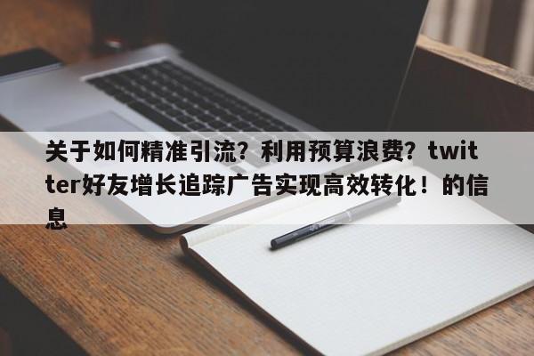 关于如何精准引流？利用预算浪费？twitter好友增长追踪广告实现高效转化！的信息