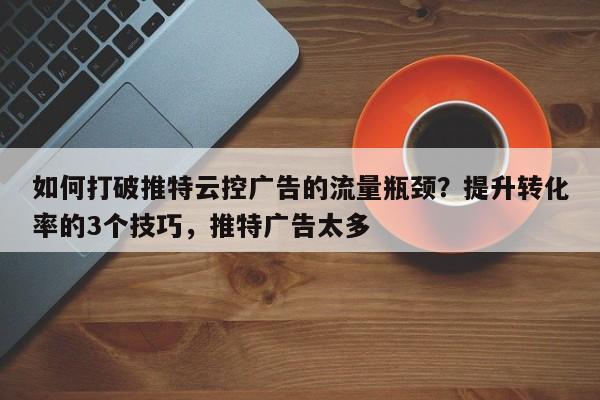 如何打破推特云控广告的流量瓶颈？提升转化率的3个技巧，推特广告太多