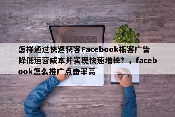 怎样通过快速获客Facebook拓客广告降低运营成本并实现快速增长？，facebook怎么推广点击率高