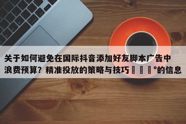 关于如何避免在国际抖音添加好友脚本广告中浪费预算？精准投放的策略与技巧💰的信息