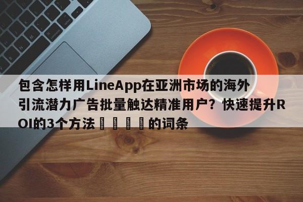 包含怎样用LineApp在亚洲市场的海外引流潜力广告批量触达精准用户？快速提升ROI的3个方法💡的词条