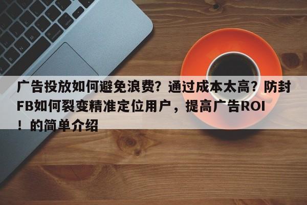 广告投放如何避免浪费？通过成本太高？防封FB如何裂变精准定位用户，提高广告ROI！的简单介绍