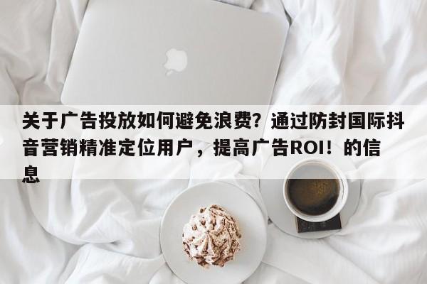 关于广告投放如何避免浪费？通过防封国际抖音营销精准定位用户，提高广告ROI！的信息