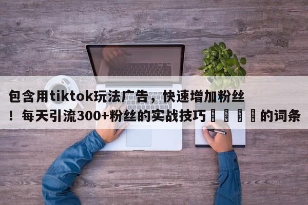 包含用tiktok玩法广告，快速增加粉丝！每天引流300+粉丝的实战技巧💡的词条