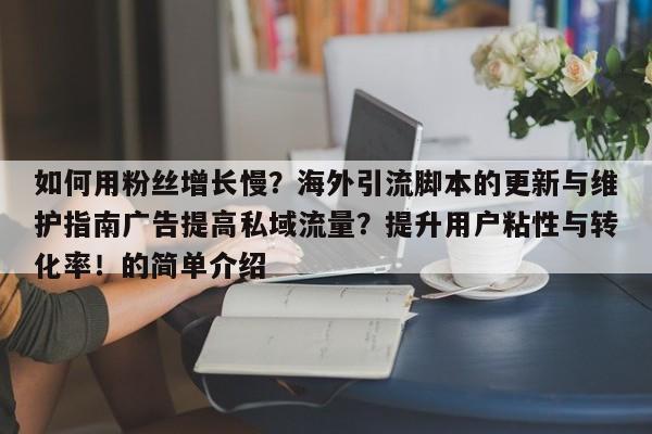 如何用粉丝增长慢？海外引流脚本的更新与维护指南广告提高私域流量？提升用户粘性与转化率！的简单介绍