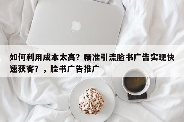 如何利用成本太高？精准引流脸书广告实现快速获客？，脸书广告推广