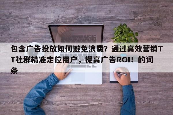 包含广告投放如何避免浪费？通过高效营销TT社群精准定位用户，提高广告ROI！的词条