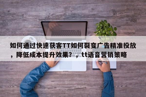 如何通过快速获客TT如何裂变广告精准投放，降低成本提升效果？，tt语音营销策略