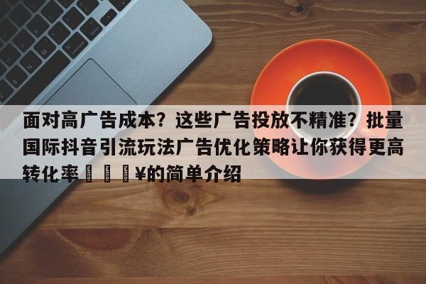 面对高广告成本？这些广告投放不精准？批量国际抖音引流玩法广告优化策略让你获得更高转化率💥的简单介绍