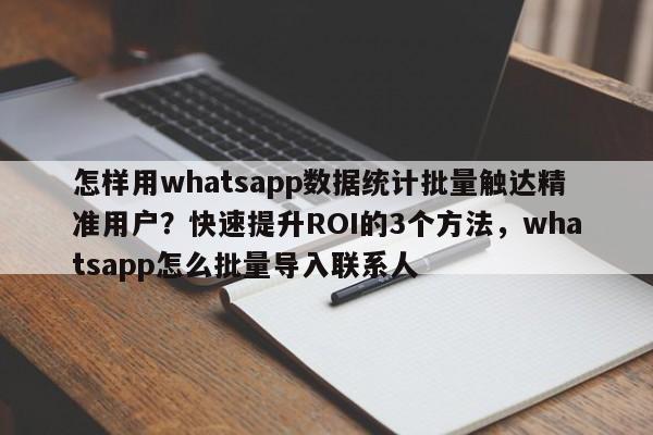 怎样用whatsapp数据统计批量触达精准用户？快速提升ROI的3个方法，whatsapp怎么批量导入联系人