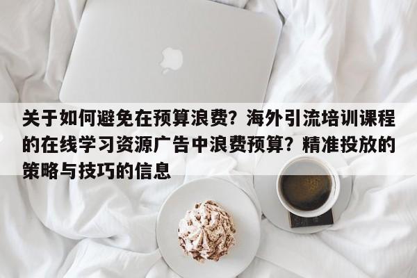 关于如何避免在预算浪费？海外引流培训课程的在线学习资源广告中浪费预算？精准投放的策略与技巧的信息