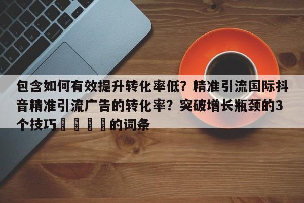 包含如何有效提升转化率低？精准引流国际抖音精准引流广告的转化率？突破增长瓶颈的3个技巧📌的词条