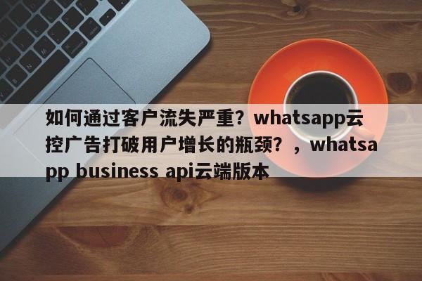 如何通过客户流失严重？whatsapp云控广告打破用户增长的瓶颈？，whatsapp business api云端版本