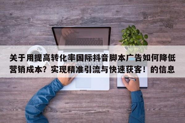 关于用提高转化率国际抖音脚本广告如何降低营销成本？实现精准引流与快速获客！的信息