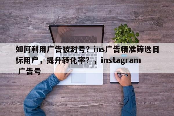 如何利用广告被封号？ins广告精准筛选目标用户，提升转化率？，instagram 广告号